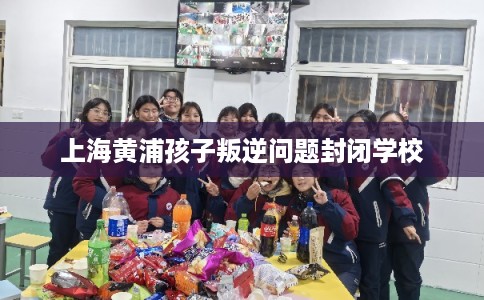 上海黄浦孩子叛逆问题封闭学校