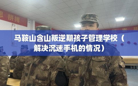 马鞍山含山叛逆期孩子管理学校（解决沉迷手机的情况）