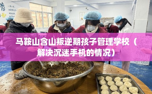 马鞍山含山叛逆期孩子管理学校（解决沉迷手机的情况）