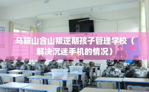 马鞍山含山叛逆期孩子管理学校（解决沉迷手机的情况）