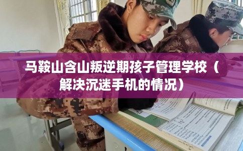 马鞍山含山叛逆期孩子管理学校（解决沉迷手机的情况）