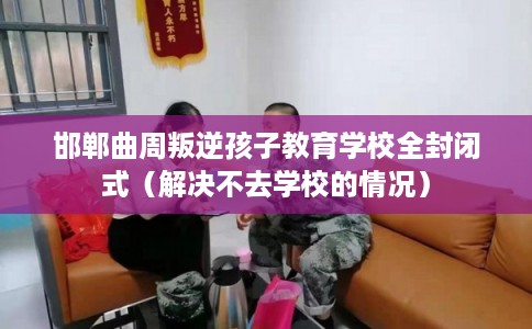 邯郸曲周叛逆孩子教育学校全封闭式（解决不去学校的情况）