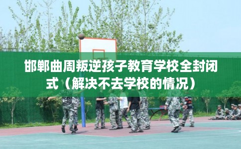 邯郸曲周叛逆孩子教育学校全封闭式（解决不去学校的情况）