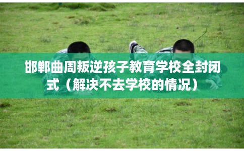 邯郸曲周叛逆孩子教育学校全封闭式（解决不去学校的情况）