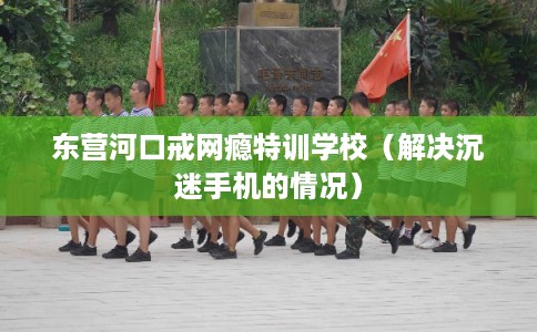 东营河口戒网瘾特训学校（解决沉迷手机的情况）
