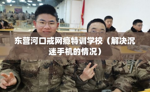 东营河口戒网瘾特训学校（解决沉迷手机的情况）