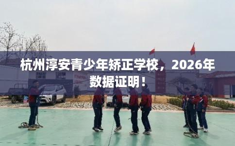 杭州淳安青少年矫正学校，2026年数据证明！