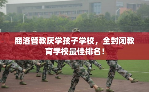 商洛管教厌学孩子学校，全封闭教育学校最佳排名！