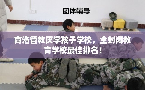 商洛管教厌学孩子学校，全封闭教育学校最佳排名！