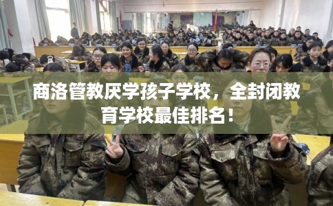 商洛管教厌学孩子学校，全封闭教育学校最佳排名！
