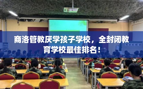商洛管教厌学孩子学校，全封闭教育学校最佳排名！