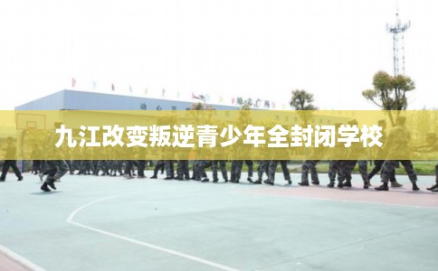 九江改变叛逆青少年全封闭学校