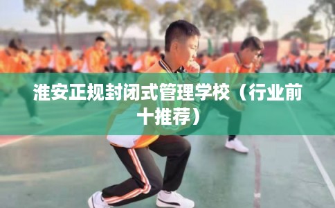 淮安正规封闭式管理学校（行业前十推荐）
