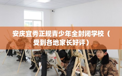 安庆宜秀正规青少年全封闭学校（受到各地家长好评）