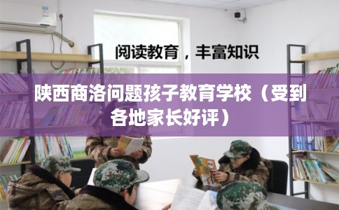 陕西商洛问题孩子教育学校（受到各地家长好评）