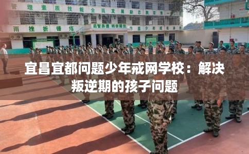 宜昌宜都问题少年戒网学校：解决叛逆期的孩子问题