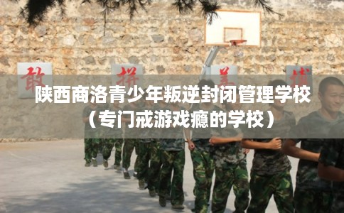 陕西商洛青少年叛逆封闭管理学校（专门戒游戏瘾的学校）