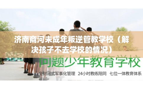济南商河未成年叛逆管教学校（解决孩子不去学校的情况）