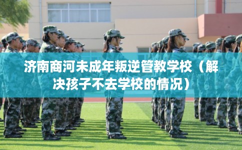 济南商河未成年叛逆管教学校（解决孩子不去学校的情况）