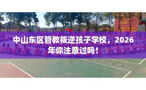 中山东区管教叛逆孩子学校，2026年你注意过吗！