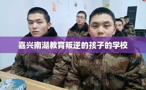 嘉兴南湖教育叛逆的孩子的学校 嘉兴南湖教育叛逆的孩子的学校