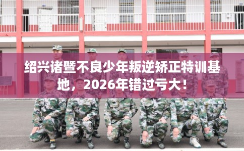 绍兴诸暨不良少年叛逆矫正特训基地,2026年错过亏大! 绍兴诸暨不良少年叛逆矫正特训基地,2026年错过亏大!