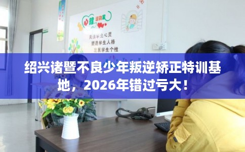 绍兴诸暨不良少年叛逆矫正特训基地,2026年错过亏大! 绍兴诸暨不良少年叛逆矫正特训基地,2026年错过亏大!