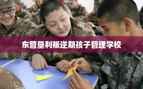 东营垦利叛逆期孩子管理学校