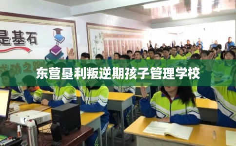 东营垦利叛逆期孩子管理学校