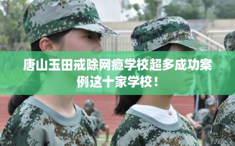 唐山玉田戒除网瘾学校超多成功案例这十家学校！