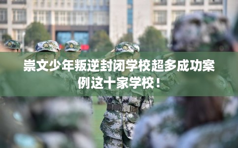 崇文少年叛逆封闭学校超多成功案例这十家学校! 崇文少年叛逆封闭学校超多成功案例这十家学校!