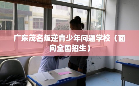 广东茂名叛逆青少年问题学校(面向全国招生) 广东茂名叛逆青少年问题学校(面向全国招生)