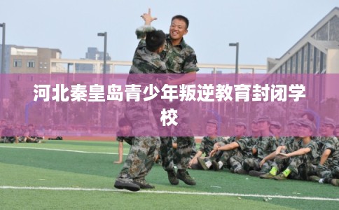 河北秦皇岛青少年叛逆教育封闭学校 河北秦皇岛青少年叛逆教育封闭学校