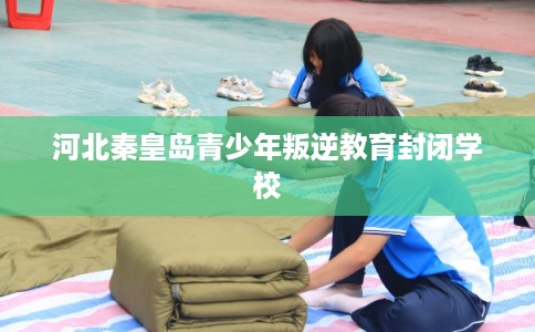 河北秦皇岛青少年叛逆教育封闭学校 河北秦皇岛青少年叛逆教育封闭学校