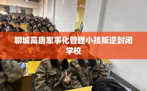 聊城高唐军事化管理小孩叛逆封闭学校
