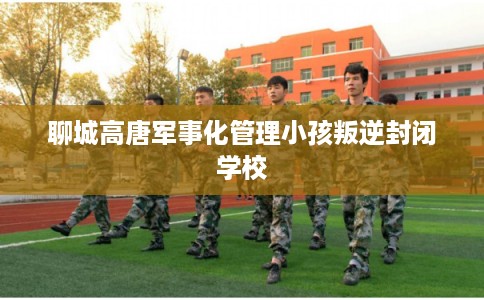 聊城高唐军事化管理小孩叛逆封闭学校