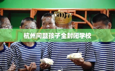 杭州问题孩子全封闭学校 杭州问题孩子全封闭学校