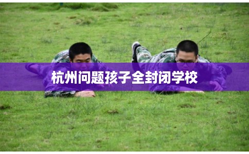杭州问题孩子全封闭学校 杭州问题孩子全封闭学校