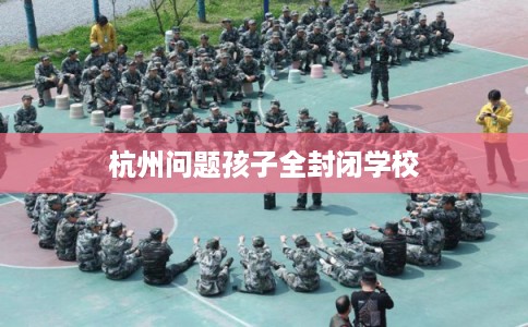 杭州问题孩子全封闭学校 杭州问题孩子全封闭学校