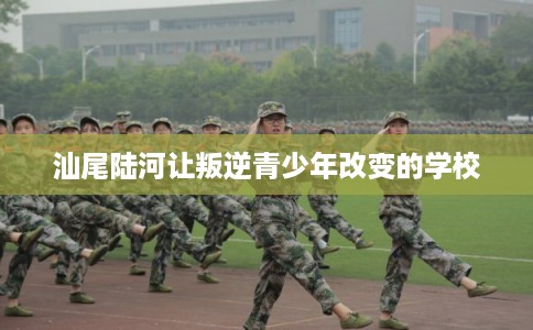 汕尾陆河让叛逆青少年改变的学校