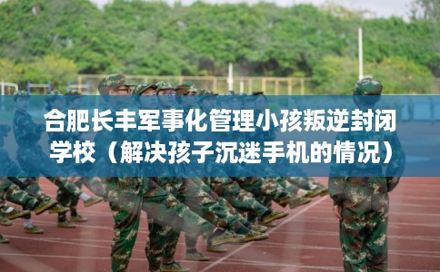 合肥长丰军事化管理小孩叛逆封闭学校(解决孩子沉迷手机的情况) 合肥长丰军事化管理小孩叛逆封闭学校(解决孩子沉迷手机的情况)