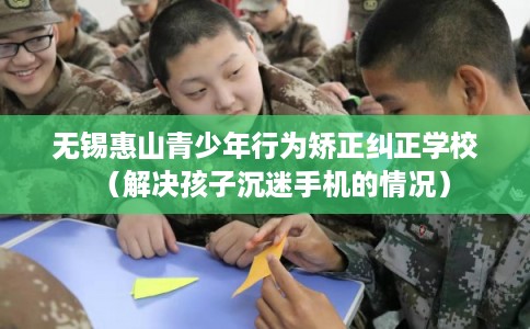 无锡惠山青少年行为矫正纠正学校(解决孩子沉迷手机的情况) 无锡惠山青少年行为矫正纠正学校(解决孩子沉迷手机的情况)