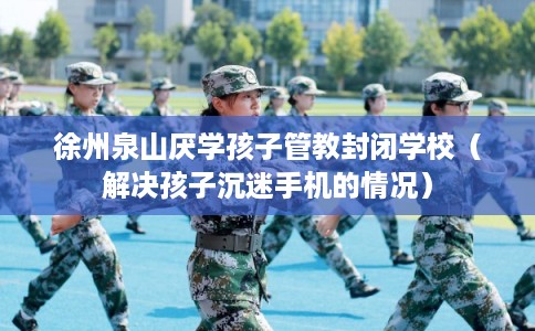 徐州泉山厌学孩子管教封闭学校（解决孩子沉迷手机的情况）