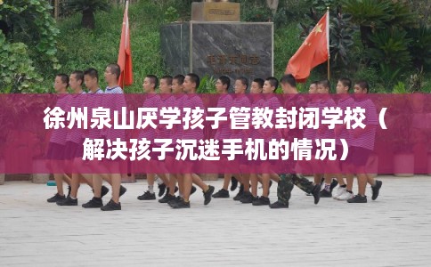 徐州泉山厌学孩子管教封闭学校（解决孩子沉迷手机的情况）