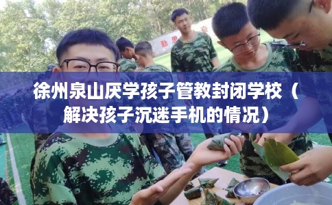 徐州泉山厌学孩子管教封闭学校（解决孩子沉迷手机的情况）