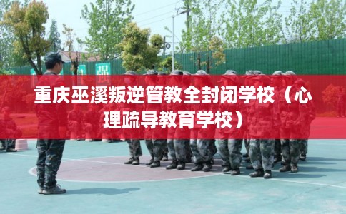 重庆巫溪叛逆管教全封闭学校(心理疏导教育学校) 重庆巫溪叛逆管教全封闭学校(心理疏导教育学校)