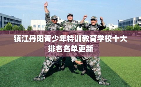 镇江丹阳青少年特训教育学校十大排名名单更新 镇江丹阳青少年特训教育学校十大排名名单更新