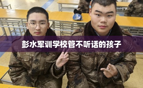 彭水军训学校管不听话的孩子 彭水军训学校管不听话的孩子