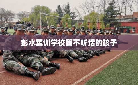 彭水军训学校管不听话的孩子 彭水军训学校管不听话的孩子