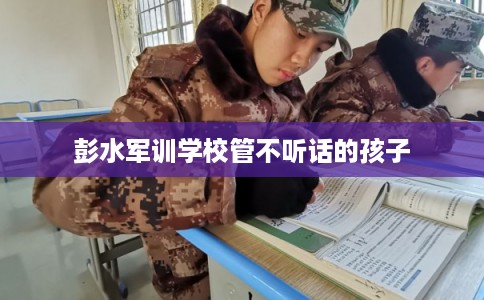 彭水军训学校管不听话的孩子 彭水军训学校管不听话的孩子